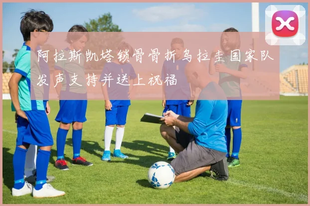 阿拉斯凯塔锁骨骨折乌拉圭国家队发声支持并送上祝福