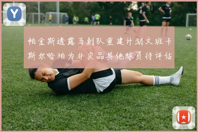 帕金斯透露马刺队重建计划文班卡斯尔哈珀为非卖品其他球员待评估