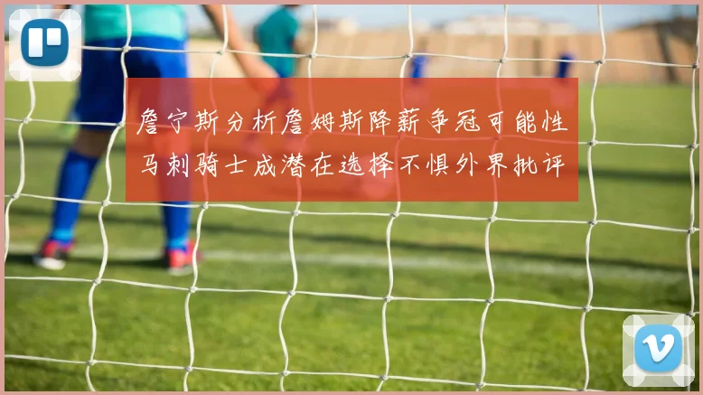 詹宁斯分析詹姆斯降薪争冠可能性马刺骑士成潜在选择不惧外界批评