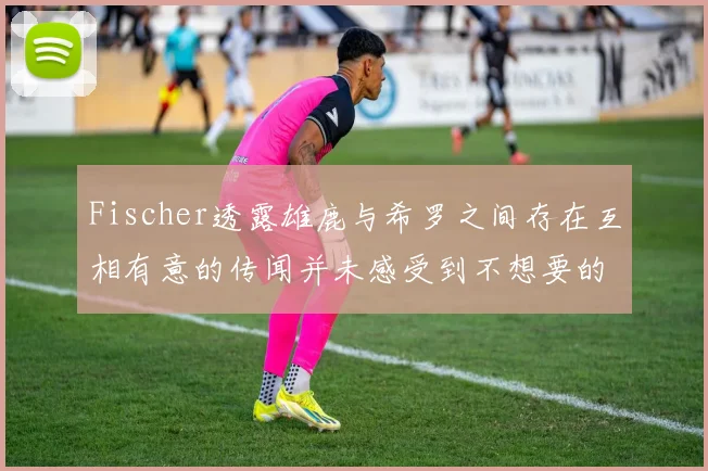 Fischer透露雄鹿与希罗之间存在互相有意的传闻并未感受到不想要的迹象