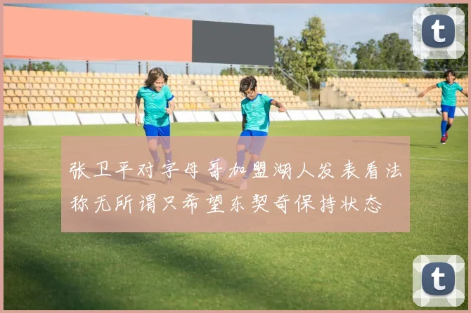 张卫平对字母哥加盟湖人发表看法称无所谓只希望东契奇保持状态