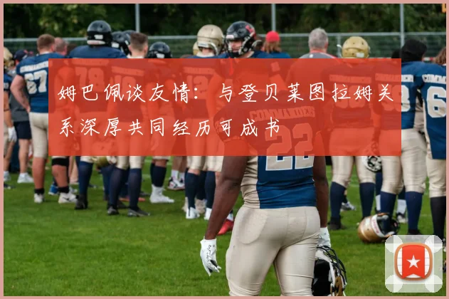 姆巴佩谈友情：与登贝莱图拉姆关系深厚共同经历可成书