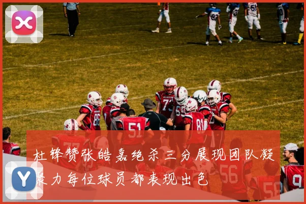杜锋赞张皓嘉绝杀三分展现团队凝聚力每位球员都表现出色