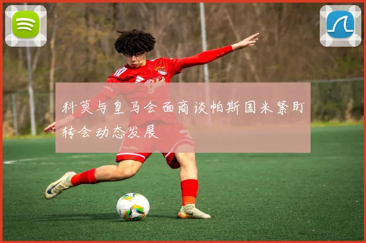 科莫与皇马会面商谈帕斯国米紧盯转会动态发展
