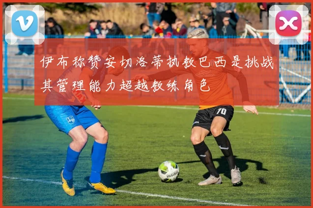 伊布称赞安切洛蒂执教巴西是挑战其管理能力超越教练角色