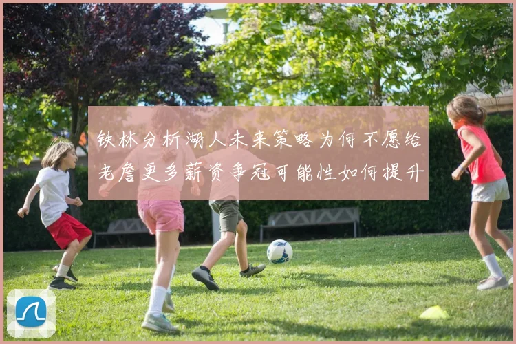 铁林分析湖人未来策略为何不愿给老詹更多薪资争冠可能性如何提升