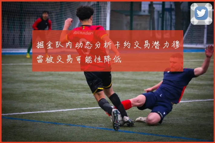 掘金队内动态分析卡约交易潜力穆雷被交易可能性降低