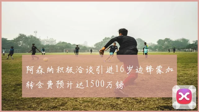 阿森纳积极洽谈引进16岁边锋蒙加转会费预计达1500万镑