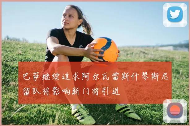 巴萨继续追求阿尔瓦雷斯什琴斯尼留队将影响新门将引进