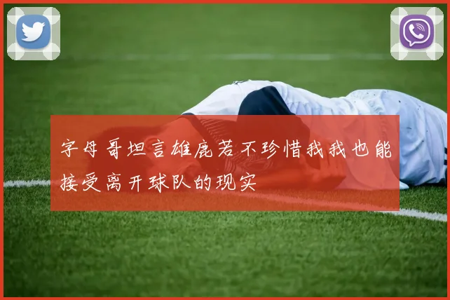 字母哥坦言雄鹿若不珍惜我我也能接受离开球队的现实