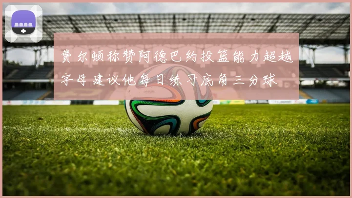 费尔顿称赞阿德巴约投篮能力超越字母建议他每日练习底角三分球
