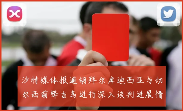 沙特媒体报道胡拜尔库迪西亚与切尔西前锋吉乌进行深入谈判进展情况