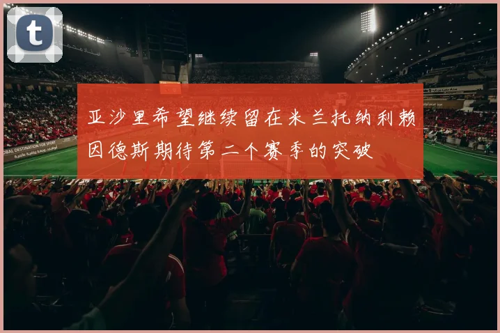 亚沙里希望继续留在米兰托纳利赖因德斯期待第二个赛季的突破