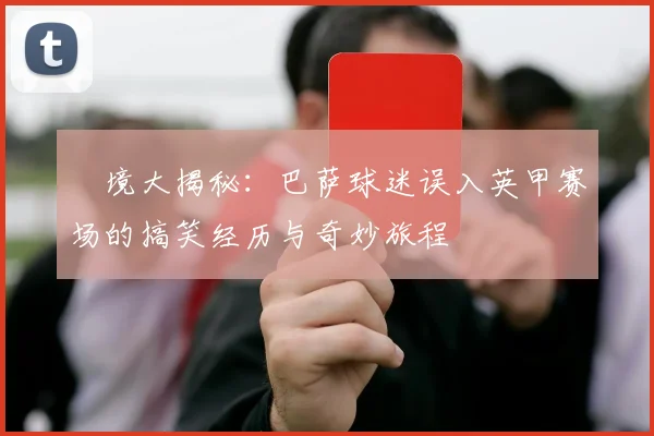 囧境大揭秘：巴萨球迷误入英甲赛场的搞笑经历与奇妙旅程