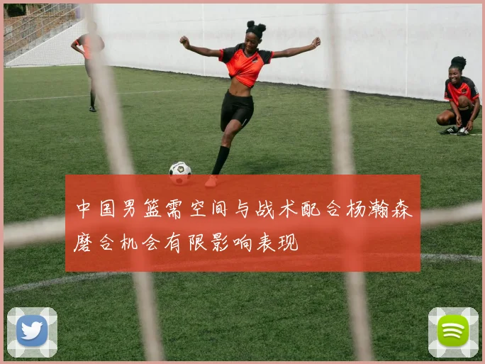中国男篮需空间与战术配合杨瀚森磨合机会有限影响表现