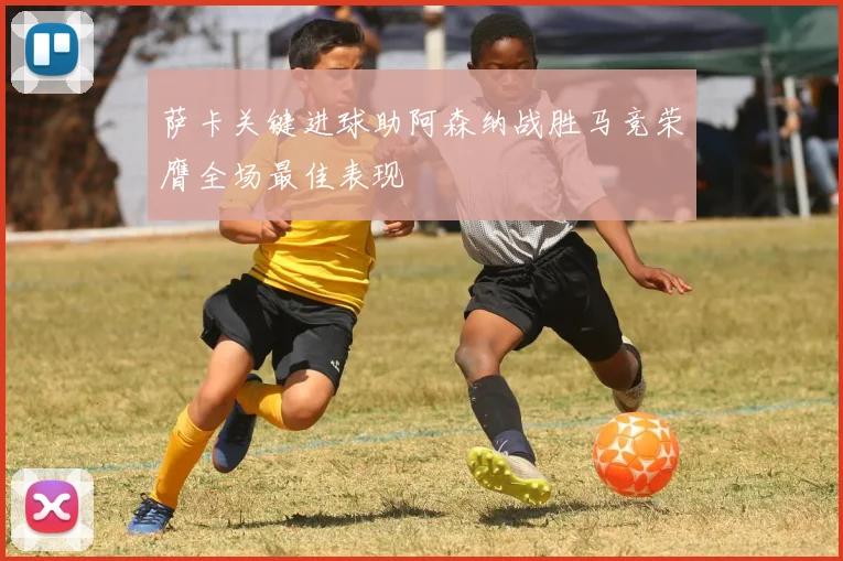 萨卡关键进球助阿森纳战胜马竞荣膺全场最佳表现