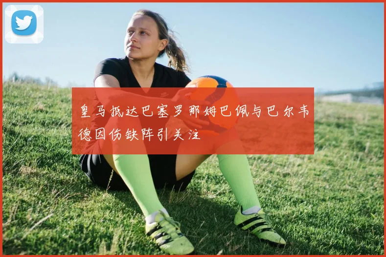 皇马抵达巴塞罗那姆巴佩与巴尔韦德因伤缺阵引关注