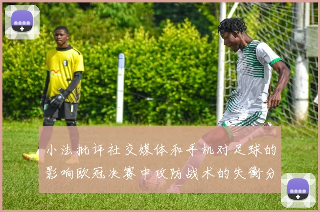 小法批评社交媒体和手机对足球的影响欧冠决赛中攻防战术的失衡分析