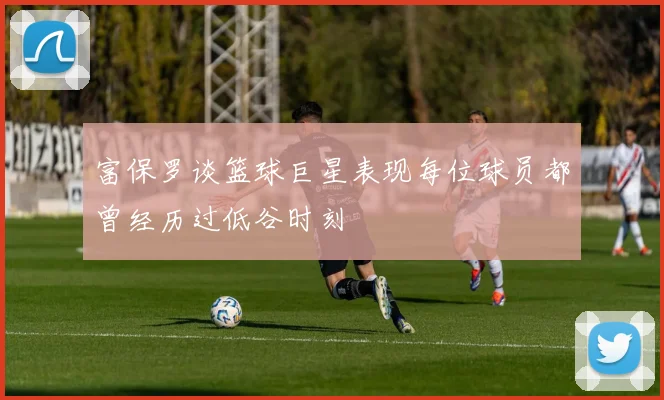 富保罗谈篮球巨星表现每位球员都曾经历过低谷时刻