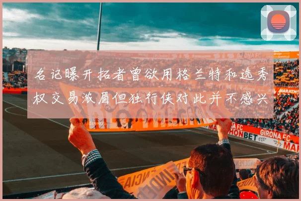 名记曝开拓者曾欲用格兰特和选秀权交易浓眉但独行侠对此并不感兴趣