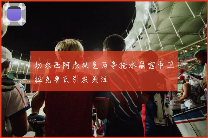 切尔西阿森纳皇马争抢水晶宫中卫拉克鲁瓦引发关注