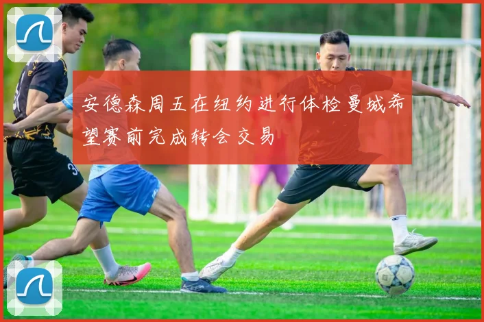 安德森周五在纽约进行体检曼城希望赛前完成转会交易