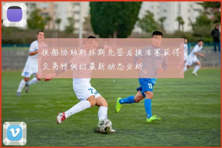 快船协助科林斯先签后换活塞获得交易特例的最新动态分析