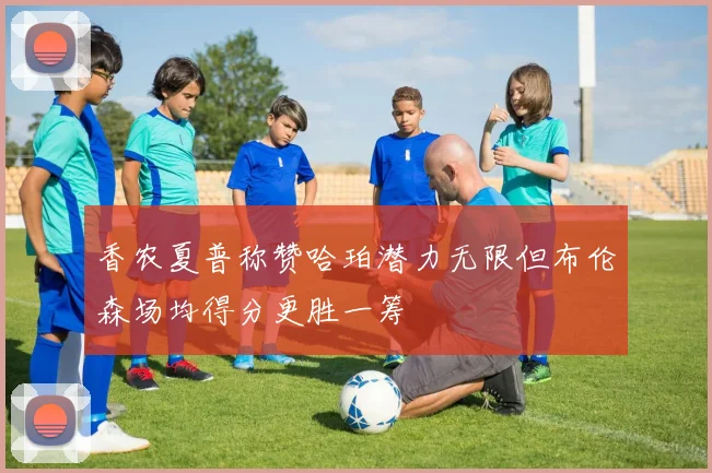香农夏普称赞哈珀潜力无限但布伦森场均得分更胜一筹