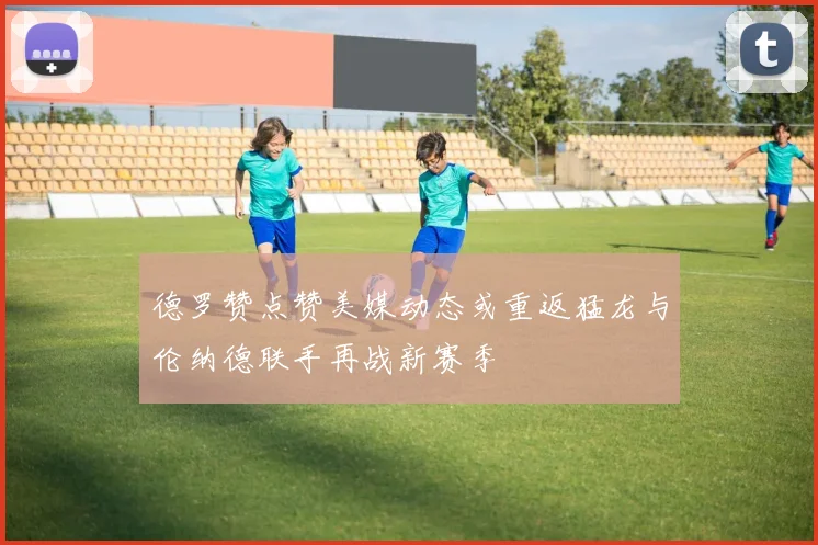 德罗赞点赞美媒动态或重返猛龙与伦纳德联手再战新赛季