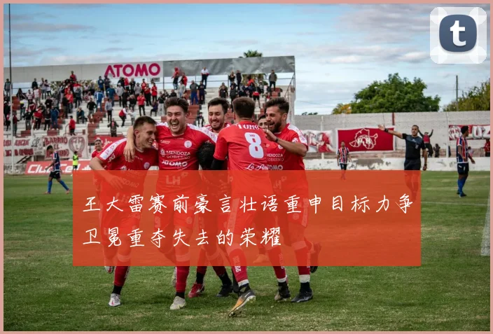 王大雷赛前豪言壮语重申目标力争卫冕重夺失去的荣耀