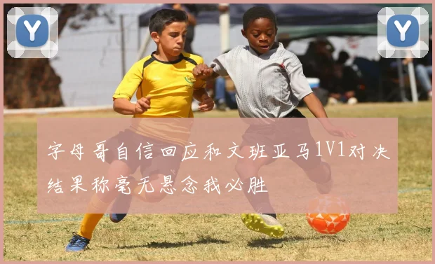字母哥自信回应和文班亚马1V1对决结果称毫无悬念我必胜