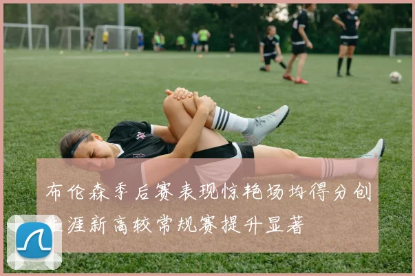 布伦森季后赛表现惊艳场均得分创生涯新高较常规赛提升显著