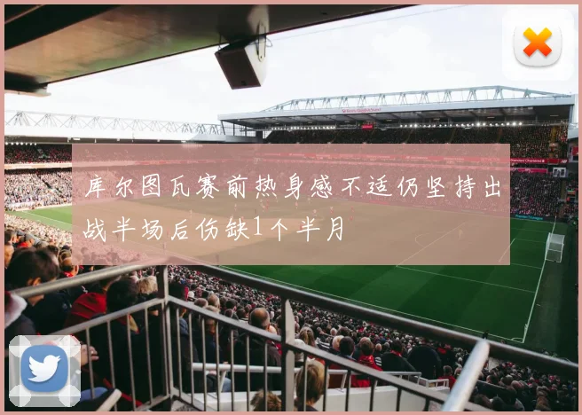 库尔图瓦赛前热身感不适仍坚持出战半场后伤缺1个半月