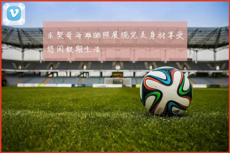 东契奇海滩晒照展现完美身材享受悠闲假期生活
