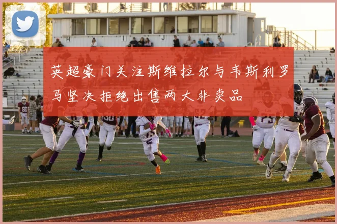 英超豪门关注斯维拉尔与韦斯利罗马坚决拒绝出售两大非卖品