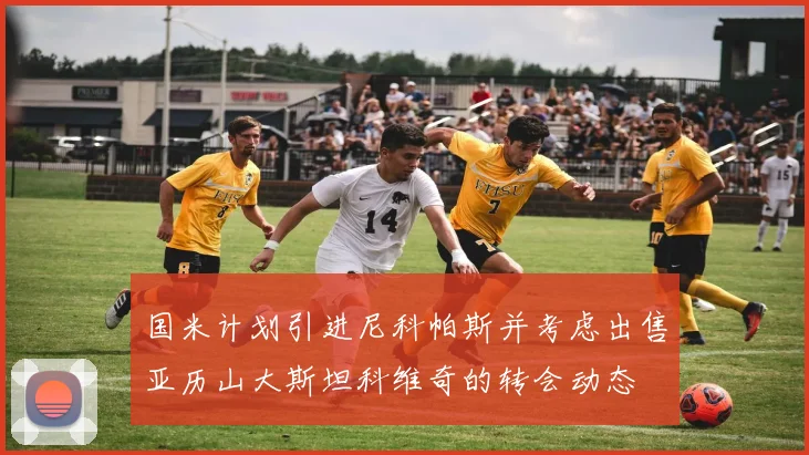 国米计划引进尼科帕斯并考虑出售亚历山大斯坦科维奇的转会动态