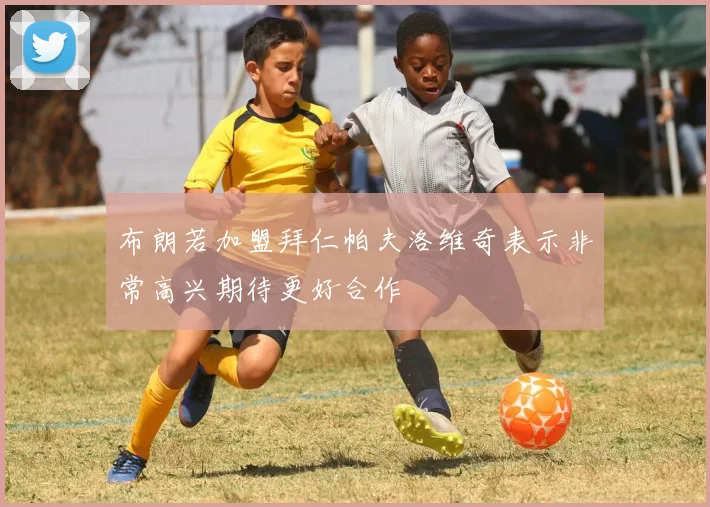 布朗若加盟拜仁帕夫洛维奇表示非常高兴期待更好合作