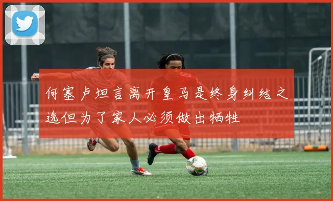 何塞卢坦言离开皇马是终身纠结之选但为了家人必须做出牺牲