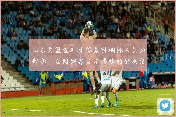 山东男篮宣布于德豪孙桐林米艾力郑晓垚合同到期后不再续约的决定