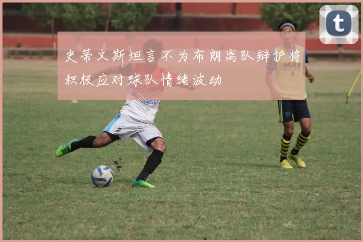 史蒂文斯坦言不为布朗离队辩护将积极应对球队情绪波动