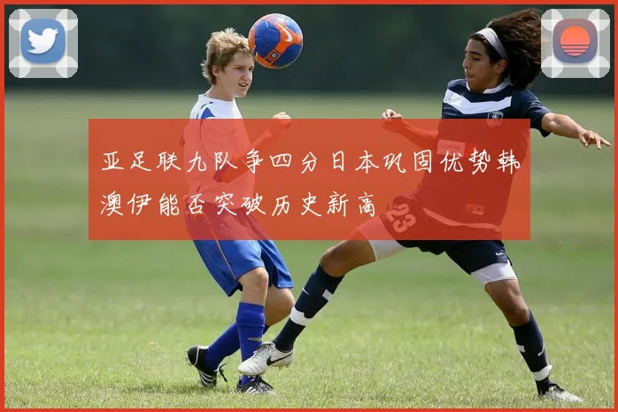 亚足联九队争四分日本巩固优势韩澳伊能否突破历史新高